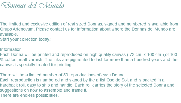 Donnas del Mundo The limited and exclusive edition of real sized Donnas, signed and numbered is available from Grupo Artenovum. Please contact us for information about where the Donnas del Mundo are available. Start your collection today! Information Each Donna will be printed and reproduced on high quality canvas ( 73 cm. x 100 cm.),of 100 % cotton, matt varnish. The inks are pigmented to last for more than a hundred years and the canvas is specially treated for printing. There will be a limited number of 50 reproductions of each Donna. Each reproduction is numbered and signed by the artist Ose de Sol, and is packed in a hardback roll, easy to ship and handle. Each roll carries the story of the selected Donna and suggestions on how to assemble and frame it. There are endless possibilities. 